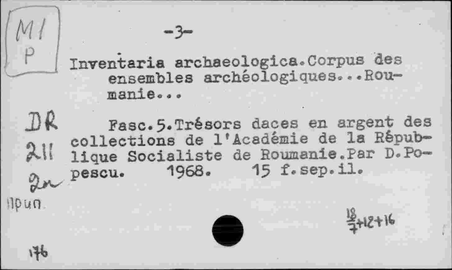 ﻿Inventaria archaeologies.Corpus des ensembles archéologiques.••Roumanie. ..
.Dft
Mi
Ease.5.Trésors daces en argent des collections de 1*Académie de la République Socialiste de Roumanie.Par D.Popescu. *1968. 15 f*sep.il.
npun
